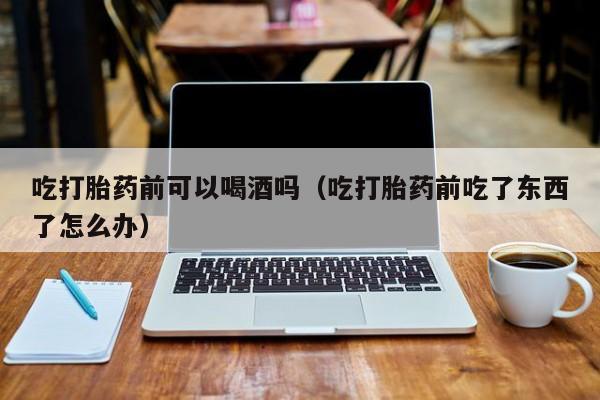 打胎药购买流程图吃打胎药前可以喝酒吗（吃打胎药前吃了东西了怎么办）